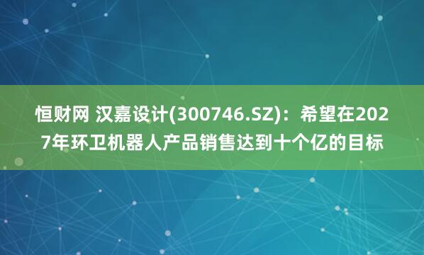 恒财网 汉嘉设计(300746.SZ)：希望在2027年环卫机器人产品销售达到十个亿的目标
