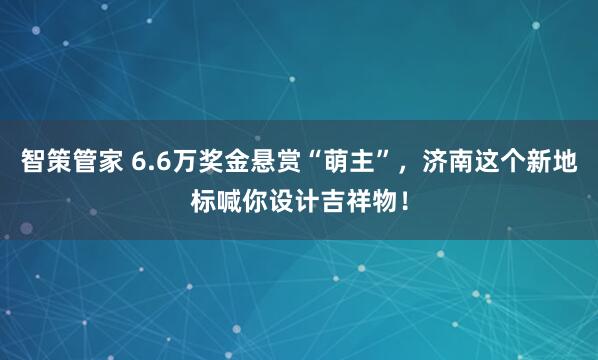 智策管家 6.6万奖金悬赏“萌主”，济南这个新地标喊你设计吉祥物！