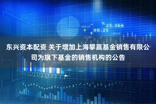 东兴资本配资 关于增加上海攀赢基金销售有限公司为旗下基金的销售机构的公告