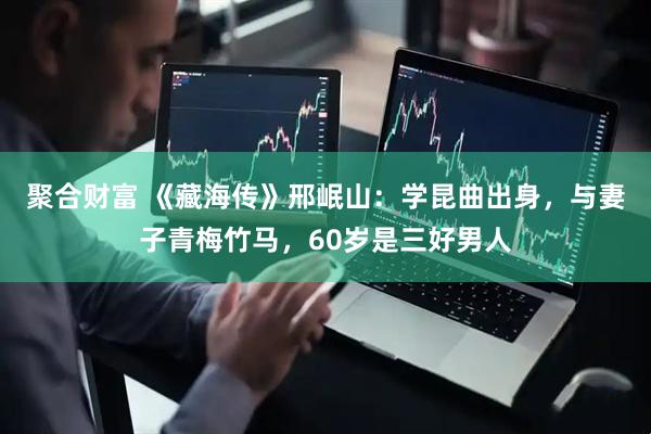 聚合财富 《藏海传》邢岷山：学昆曲出身，与妻子青梅竹马，60岁是三好男人