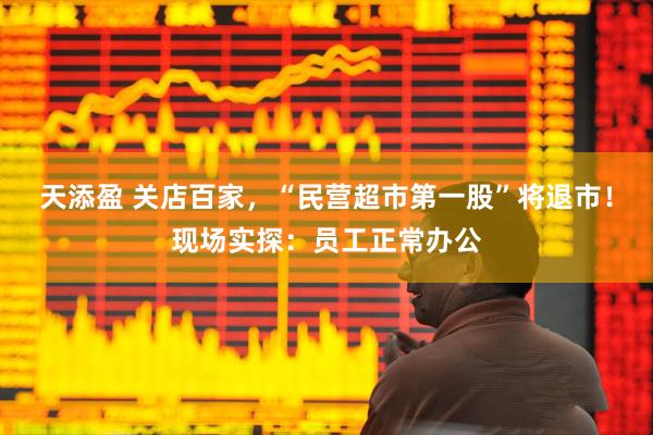 天添盈 关店百家，“民营超市第一股”将退市！现场实探：员工正常办公