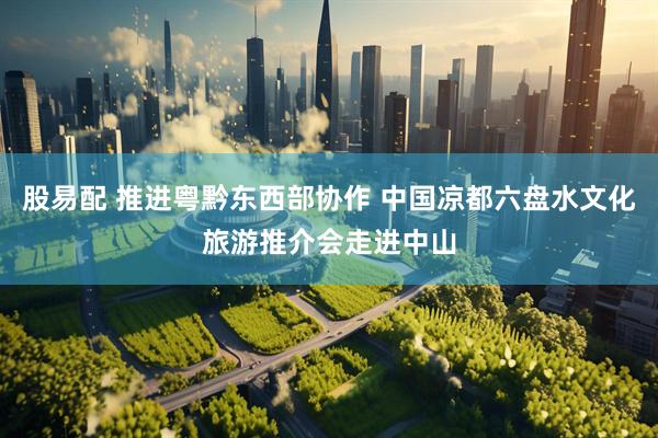 股易配 推进粤黔东西部协作 中国凉都六盘水文化旅游推介会走进中山