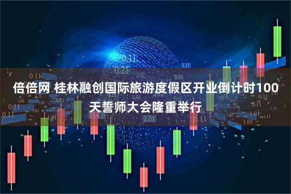 倍倍网 桂林融创国际旅游度假区开业倒计时100天誓师大会隆重举行