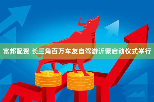 富邦配资 长三角百万车友自驾游沂蒙启动仪式举行