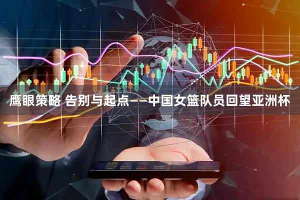 鹰眼策略 告别与起点——中国女篮队员回望亚洲杯