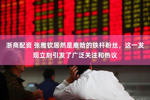 浙商配资 张雅钦居然是鹿晗的铁杆粉丝，这一发现立刻引发了广泛关注和热议