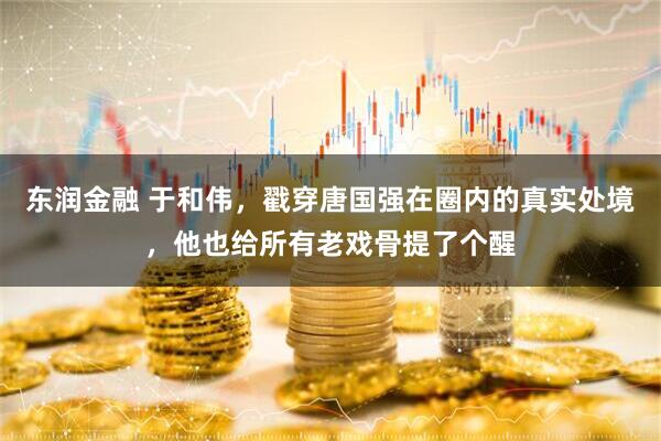 东润金融 于和伟，戳穿唐国强在圈内的真实处境，他也给所有老戏骨提了个醒