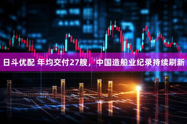 日斗优配 年均交付27艘，中国造船业纪录持续刷新