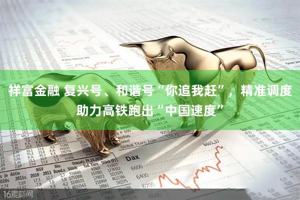 祥富金融 复兴号、和谐号“你追我赶”，精准调度助力高铁跑出“中国速度”