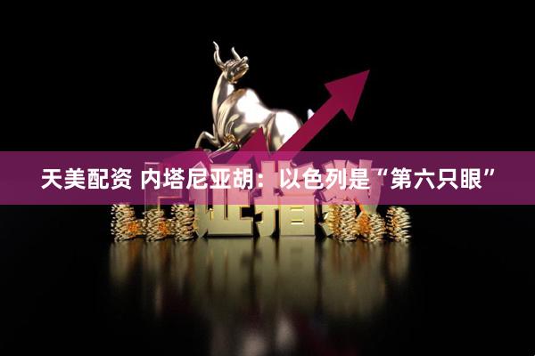 天美配资 内塔尼亚胡：以色列是“第六只眼”