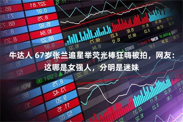 牛达人 67岁张兰追星举荧光棒狂嗨被拍，网友：这哪是女强人，分明是迷妹