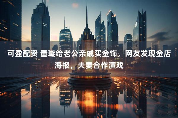 可盈配资 董璇给老公亲戚买金饰，网友发现金店海报，夫妻合作演戏