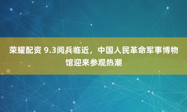 荣耀配资 9.3阅兵临近，中国人民革命军事博物馆迎来参观热潮