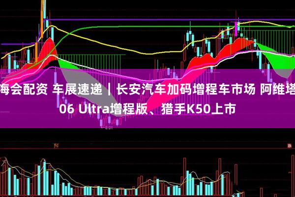 海会配资 车展速递｜长安汽车加码增程车市场 阿维塔06 Ultra增程版、猎手K50上市