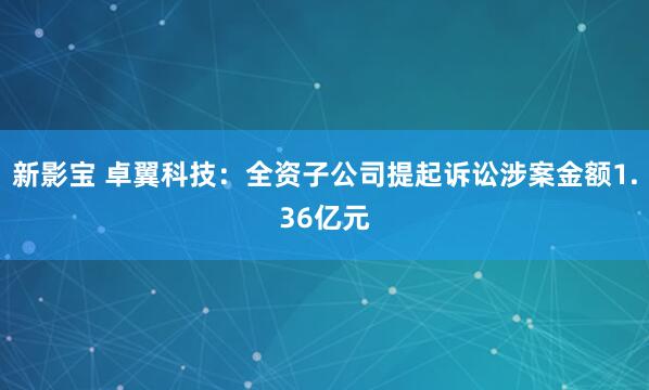 新影宝 卓翼科技：全资子公司提起诉讼涉案金额1.36亿元