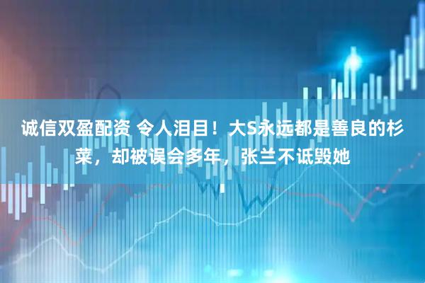 诚信双盈配资 令人泪目！大S永远都是善良的杉菜，却被误会多年，张兰不诋毁她