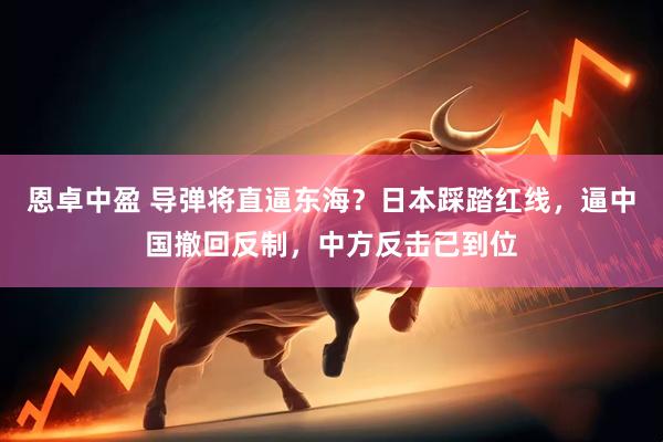 恩卓中盈 导弹将直逼东海？日本踩踏红线，逼中国撤回反制，中方反击已到位