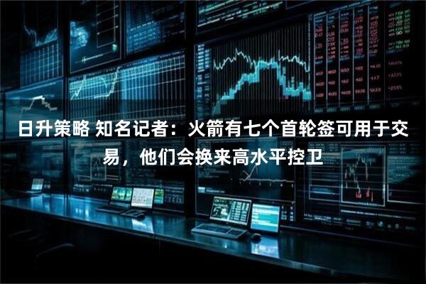 日升策略 知名记者：火箭有七个首轮签可用于交易，他们会换来高水平控卫