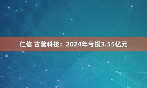 仁信 古鳌科技：2024年亏损3.55亿元