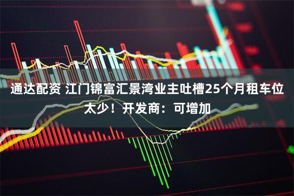 通达配资 江门锦富汇景湾业主吐槽25个月租车位太少！开发商：可增加