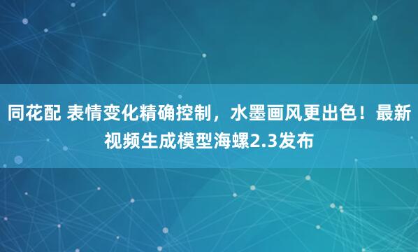 同花配 表情变化精确控制，水墨画风更出色！最新视频生成模型海螺2.3发布