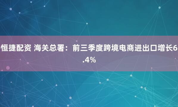 恒捷配资 海关总署：前三季度跨境电商进出口增长6.4%