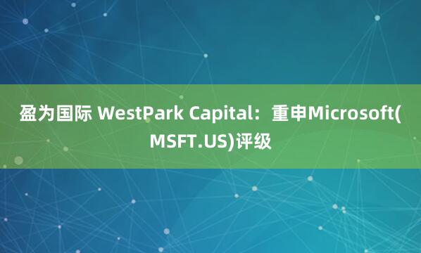 盈为国际 WestPark Capital：重申Microsoft(MSFT.US)评级