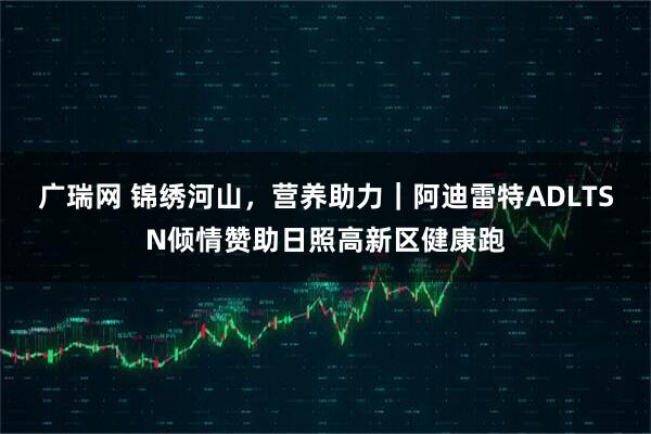 广瑞网 锦绣河山，营养助力｜阿迪雷特ADLTSN倾情赞助日照高新区健康跑